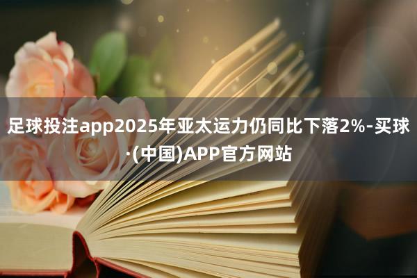 足球投注app2025年亚太运力仍同比下落2%-买球·(中国)APP官方网站