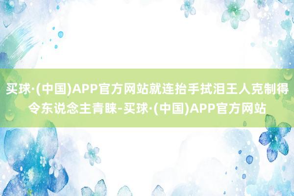 买球·(中国)APP官方网站就连抬手拭泪王人克制得令东说念主青睐-买球·(中国)APP官方网站